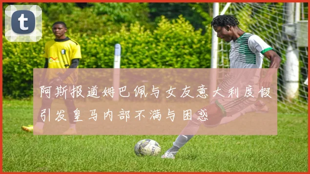 阿斯报道姆巴佩与女友意大利度假引发皇马内部不满与困惑