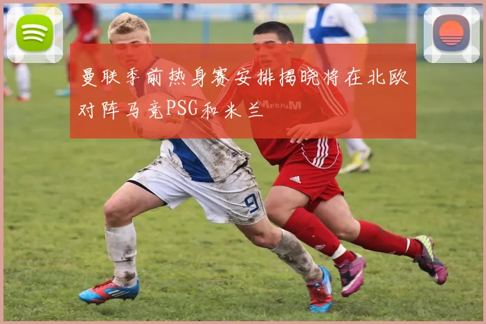 曼联季前热身赛安排揭晓将在北欧对阵马竞PSG和米兰