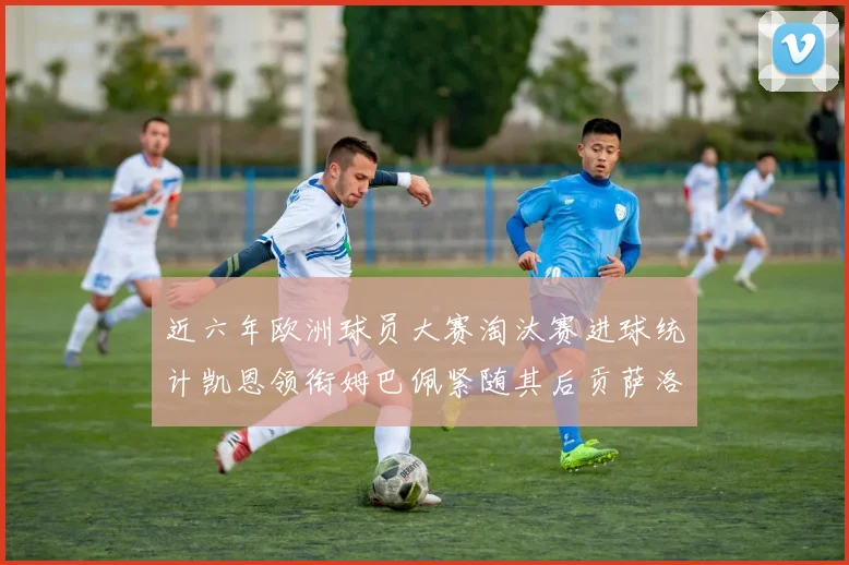 近六年欧洲球员大赛淘汰赛进球统计凯恩领衔姆巴佩紧随其后贡萨洛表现不俗