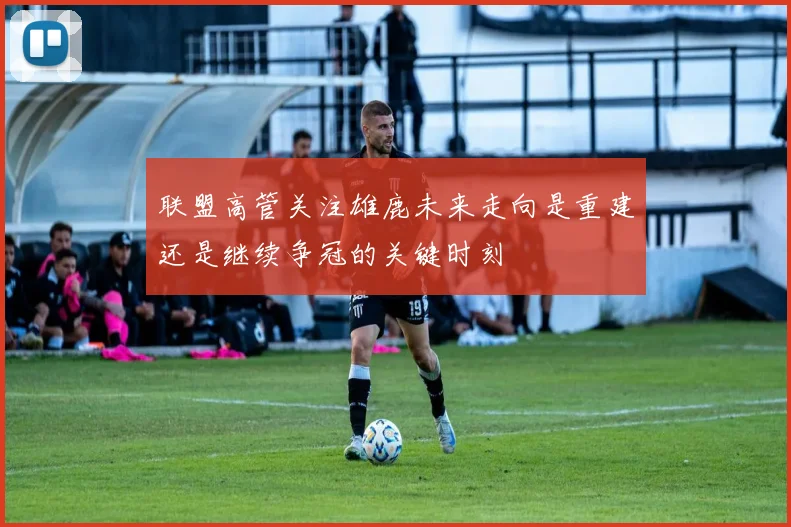 联盟高管关注雄鹿未来走向是重建还是继续争冠的关键时刻
