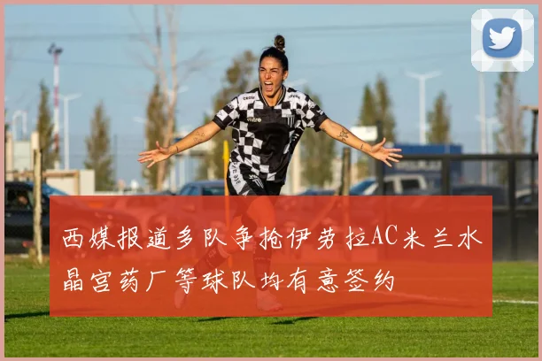 西媒报道多队争抢伊劳拉AC米兰水晶宫药厂等球队均有意签约