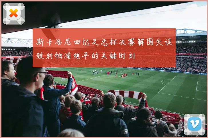 斯卡洛尼回忆足总杯决赛解围失误致利物浦绝平的关键时刻
