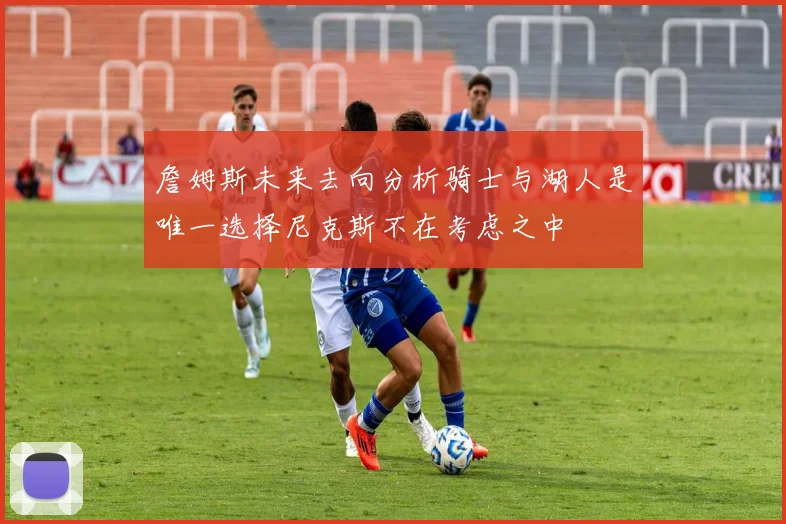 詹姆斯未来去向分析骑士与湖人是唯一选择尼克斯不在考虑之中