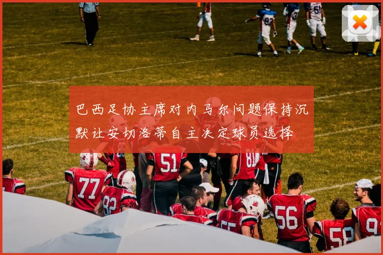 巴西足协主席对内马尔问题保持沉默让安切洛蒂自主决定球员选择