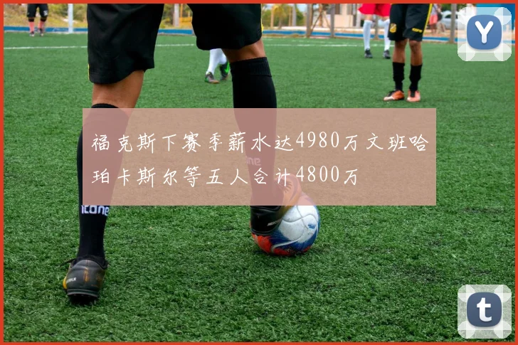 福克斯下赛季薪水达4980万文班哈珀卡斯尔等五人合计4800万