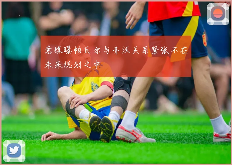 意媒曝帕瓦尔与齐沃关系紧张不在未来规划之中