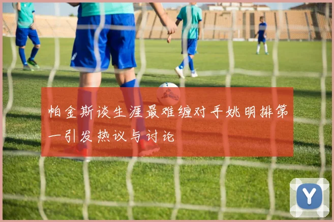 帕金斯谈生涯最难缠对手姚明排第一引发热议与讨论
