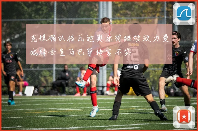 克媒确认格瓦迪奥尔将继续效力曼城转会皇马巴萨传言不实