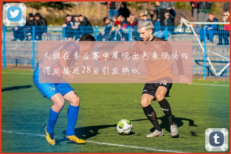 文班在季后赛中展现出色表现场均得分接近28分引发热议