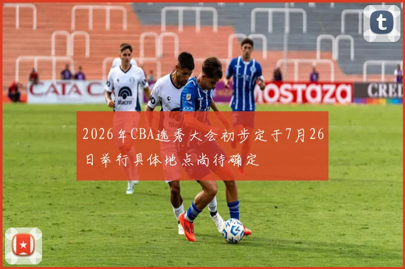 2026年CBA选秀大会初步定于7月26日举行具体地点尚待确定