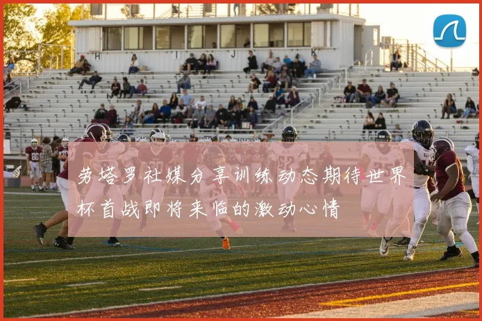 劳塔罗社媒分享训练动态期待世界杯首战即将来临的激动心情