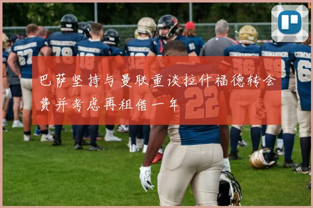 巴萨坚持与曼联重谈拉什福德转会费并考虑再租借一年