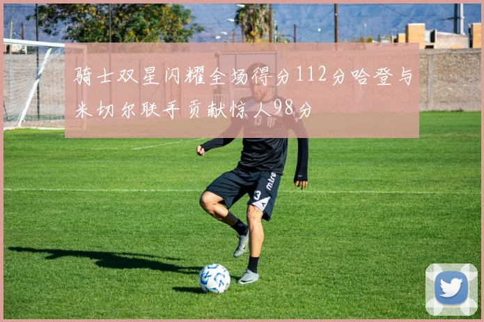 骑士双星闪耀全场得分112分哈登与米切尔联手贡献惊人98分