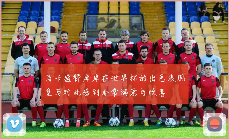 马卡盛赞库库在世界杯的出色表现皇马对此感到非常满意与欣喜