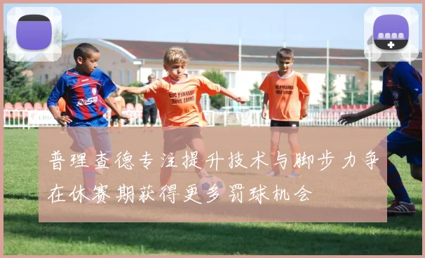 普理查德专注提升技术与脚步力争在休赛期获得更多罚球机会