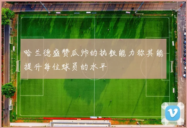 哈兰德盛赞瓜帅的执教能力称其能提升每位球员的水平