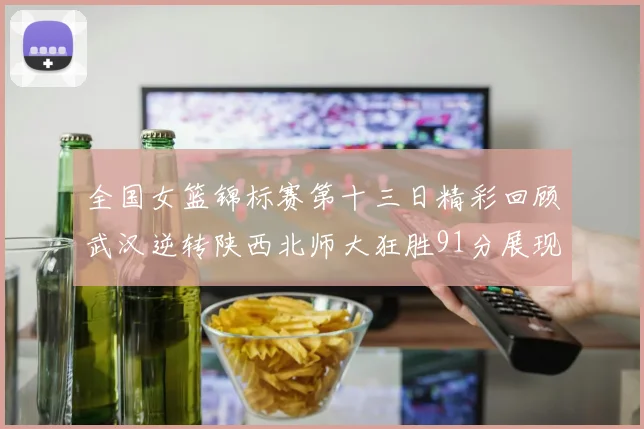 全国女篮锦标赛第十三日精彩回顾武汉逆转陕西北师大狂胜91分展现实力