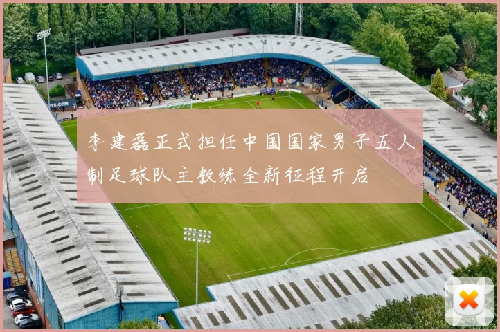 李建磊正式担任中国国家男子五人制足球队主教练全新征程开启
