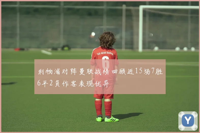 利物浦对阵曼联战绩回顾近15场7胜6平2负作客表现优异