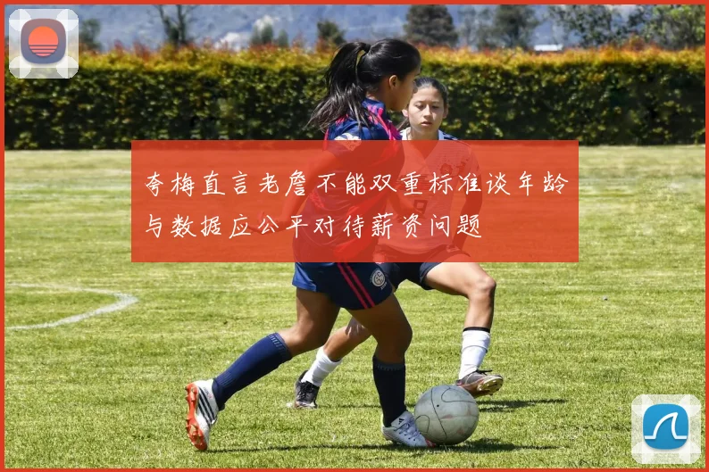 夸梅直言老詹不能双重标准谈年龄与数据应公平对待薪资问题