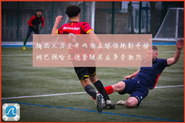 梅西火力全开两场五球领跑射手榜姆巴佩哈兰德紧随其后争夺激烈